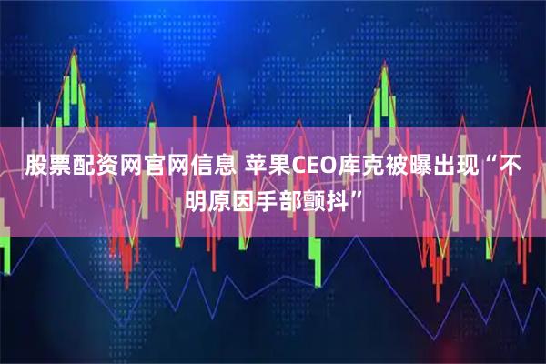 股票配资网官网信息 苹果CEO库克被曝出现“不明原因手部颤抖”