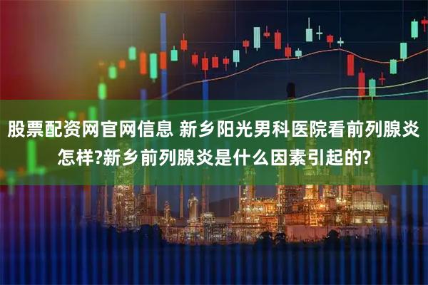 股票配资网官网信息 新乡阳光男科医院看前列腺炎怎样?新乡前列腺炎是什么因素引起的?