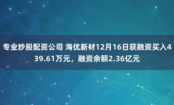 专业炒股配资公司 海优新材12月16日获融资买入439.61万元，融资余额2.36亿元