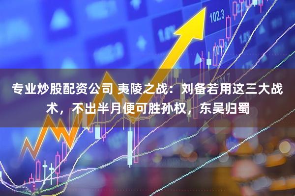 专业炒股配资公司 夷陵之战：刘备若用这三大战术，不出半月便可胜孙权，东吴归蜀